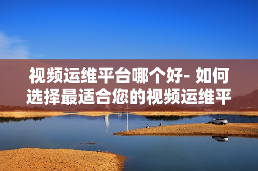 視頻運維平臺哪個好- 如何選擇最適合您的視頻運維平臺？