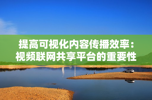提高可視化內容傳播效率：視頻聯網共享平臺的重要性