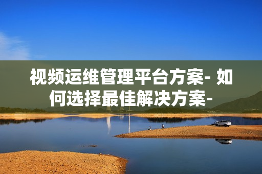 視頻運維管理平臺方案- 如何選擇最佳解決方案-