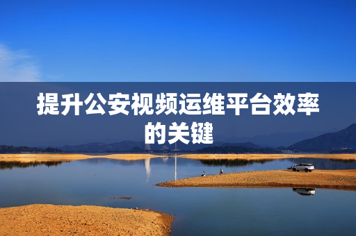 提升公安視頻運維平臺效率的關鍵