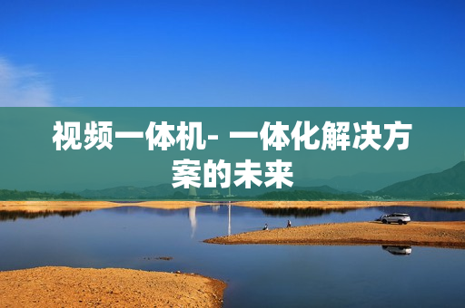 視頻一體機(jī)- 一體化解決方案的未來(lái)
