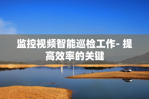 監控視頻智能巡檢工作- 提高效率的關鍵