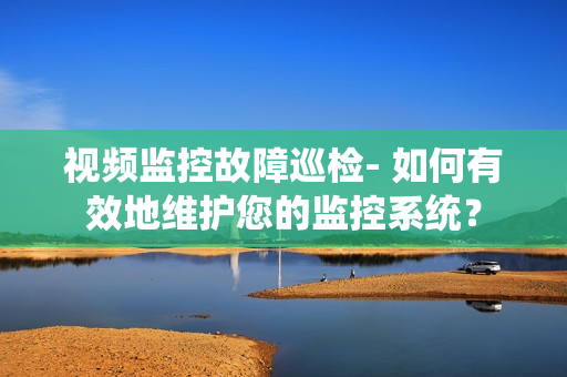視頻監(jiān)控故障巡檢- 如何有效地維護(hù)您的監(jiān)控系統(tǒng)？