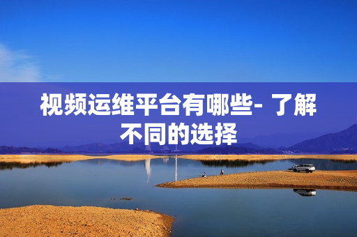 視頻運維平臺有哪些- 了解不同的選擇