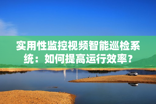 實用性監控視頻智能巡檢系統：如何提高運行效率？