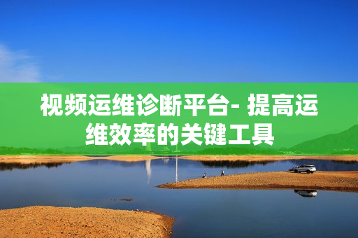視頻運維診斷平臺- 提高運維效率的關(guān)鍵工具