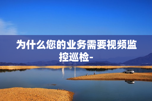 為什么您的業務需要視頻監控巡檢-