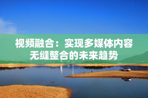 視頻融合：實現(xiàn)多媒體內(nèi)容無縫整合的未來趨勢