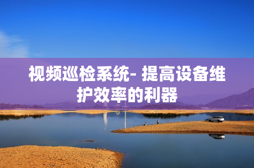 視頻巡檢系統- 提高設備維護效率的利器