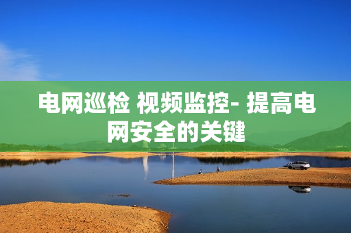 電網(wǎng)巡檢 視頻監(jiān)控- 提高電網(wǎng)安全的關(guān)鍵