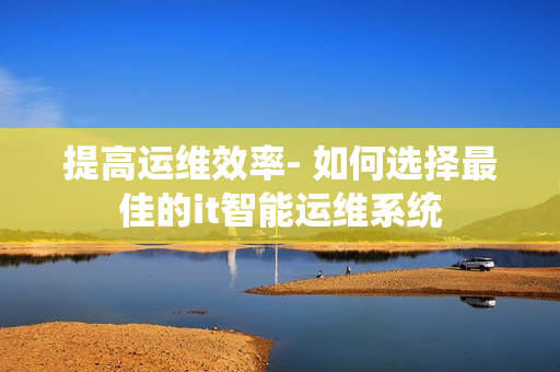 提高運維效率- 如何選擇最佳的it智能運維系統