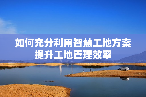 如何充分利用智慧工地方案提升工地管理效率