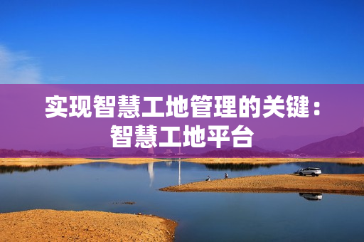 實現智慧工地管理的關鍵：智慧工地平臺