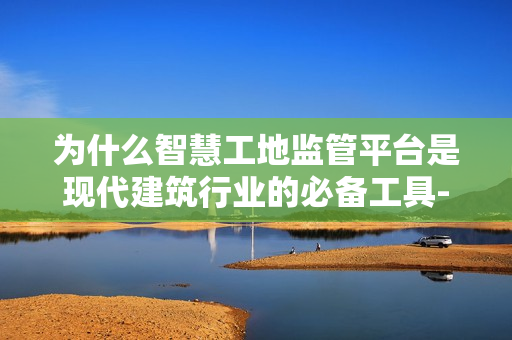 為什么智慧工地監管平臺是現代建筑行業的必備工具-