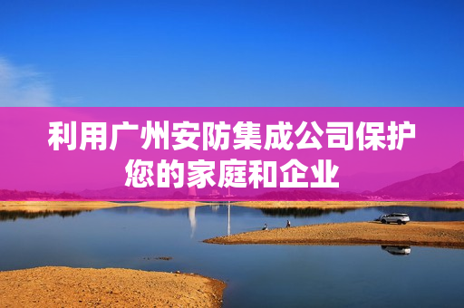 利用廣州安防集成公司保護您的家庭和企業