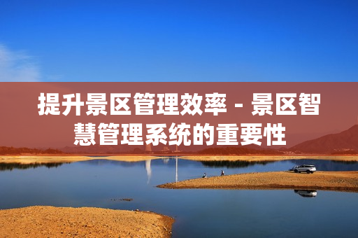 提升景區管理效率 - 景區智慧管理系統的重要性