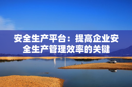 安全生產平臺：提高企業安全生產管理效率的關鍵