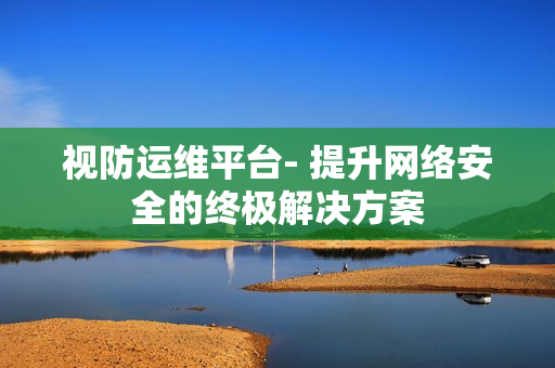 視防運(yùn)維平臺(tái)- 提升網(wǎng)絡(luò)安全的終極解決方案