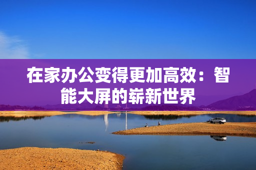 在家辦公變得更加高效：智能大屏的嶄新世界