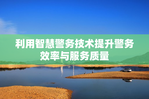 利用智慧警務技術(shù)提升警務效率與服務質(zhì)量
