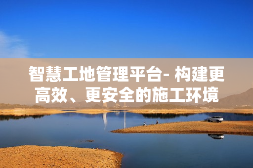 智慧工地管理平臺- 構建更高效、更安全的施工環境