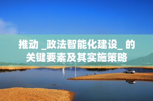推動 _政法智能化建設_ 的關鍵要素及其實施策略