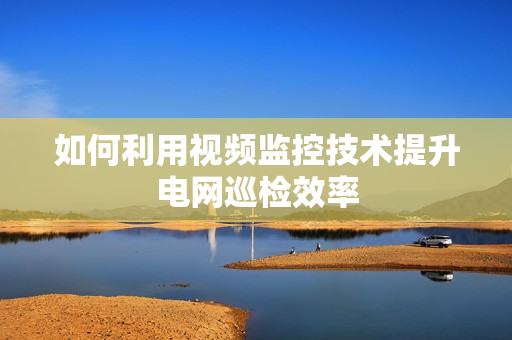 如何利用視頻監控技術提升電網巡檢效率