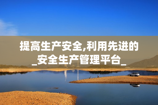 提高生產(chǎn)安全,利用先進(jìn)的_安全生產(chǎn)管理平臺_