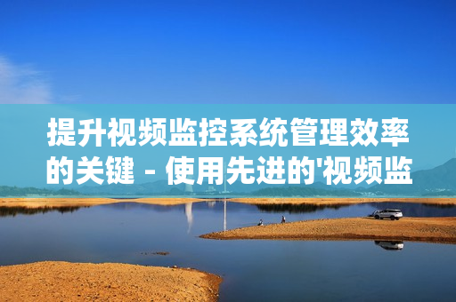 提升視頻監控系統管理效率的關鍵 - 使用先進的'視頻監控運維平臺'