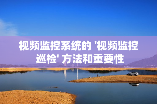 視頻監控系統的 '視頻監控 巡檢' 方法和重要性