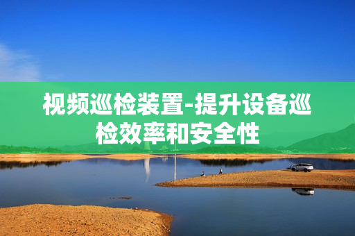 視頻巡檢裝置-提升設備巡檢效率和安全性