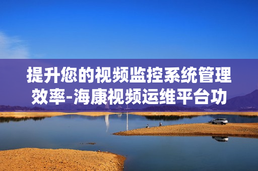 提升您的視頻監控系統管理效率-海康視頻運維平臺功能解析