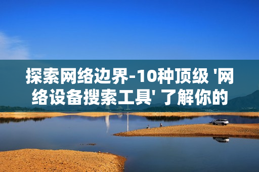 探索網絡邊界-10種頂級 '網絡設備搜索工具' 了解你的數字領地