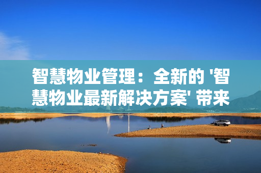 智慧物業(yè)管理：全新的 '智慧物業(yè)最新解決方案' 帶來行業(yè)革新