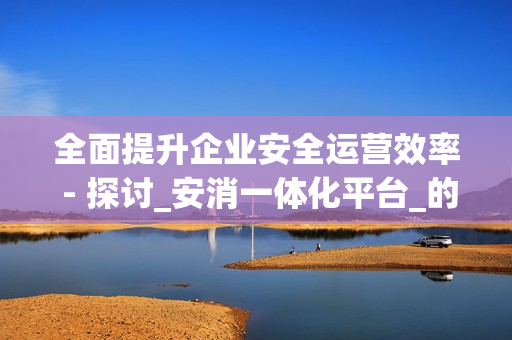 全面提升企業(yè)安全運營效率 - 探討_安消一體化平臺_的優(yōu)勢
