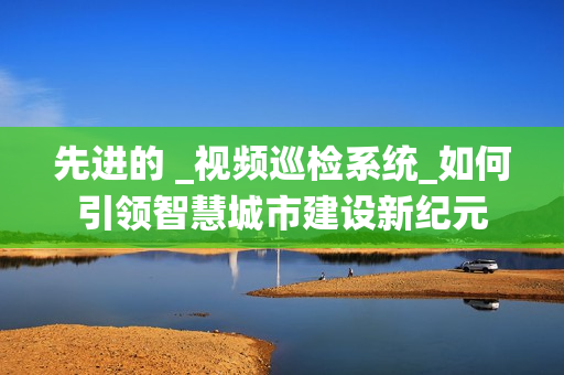 先進的 _視頻巡檢系統_如何引領智慧城市建設新紀元