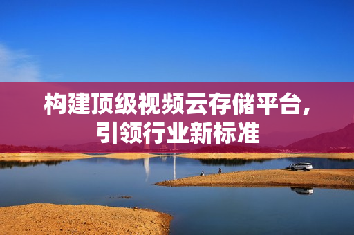 構建頂級視頻云存儲平臺,引領行業(yè)新標準