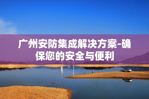 廣州安防集成解決方案-確保您的安全與便利