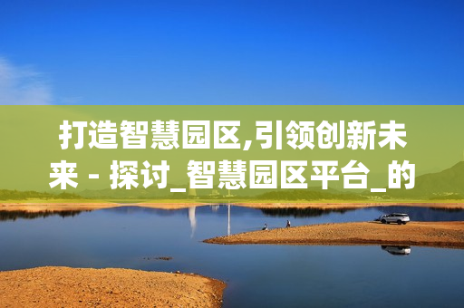 打造智慧園區,引領創新未來 - 探討_智慧園區平臺_的價值與應用