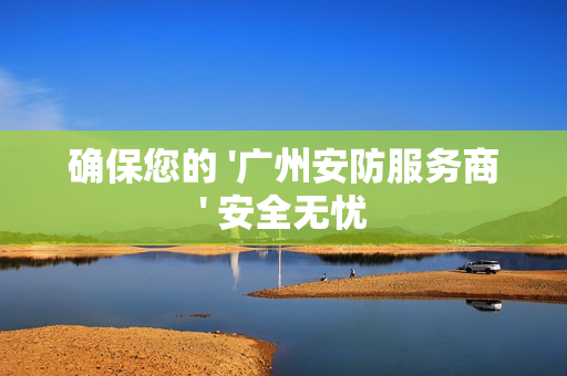 確保您的 '廣州安防服務商' 安全無憂