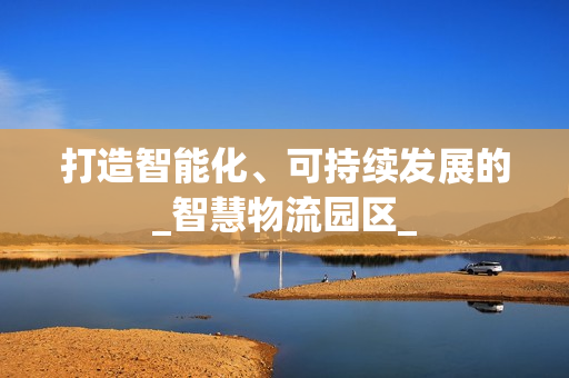 打造智能化、可持續發展的_智慧物流園區_