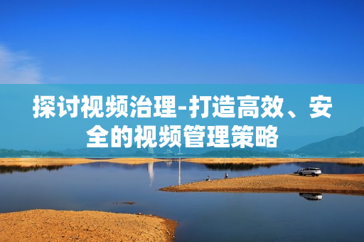 探討視頻治理-打造高效、安全的視頻管理策略