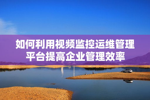 如何利用視頻監控運維管理平臺提高企業管理效率