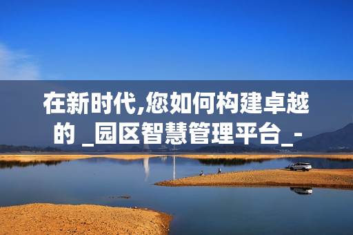 在新時代,您如何構建卓越的 _園區智慧管理平臺_-
