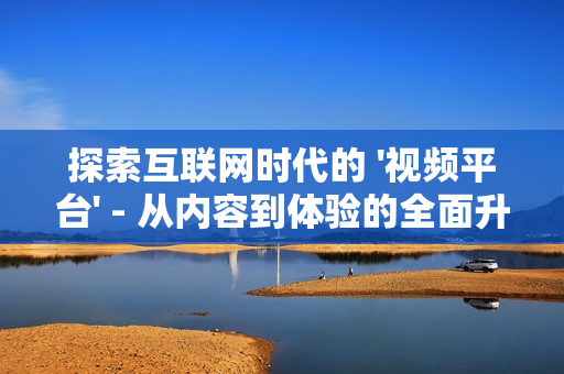 探索互聯(lián)網(wǎng)時代的 '視頻平臺' - 從內(nèi)容到體驗的全面升級