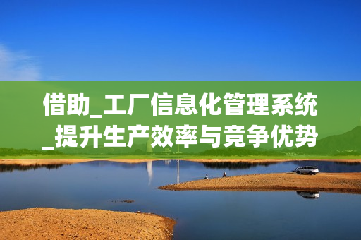 借助_工廠信息化管理系統(tǒng)_提升生產(chǎn)效率與競爭優(yōu)勢