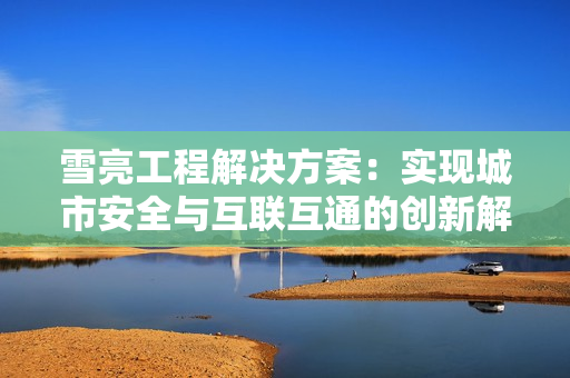 雪亮工程解決方案：實(shí)現(xiàn)城市安全與互聯(lián)互通的創(chuàng)新解決方案