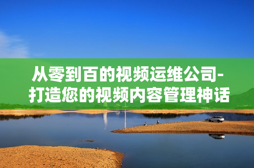 從零到百的視頻運維公司- 打造您的視頻內容管理神話