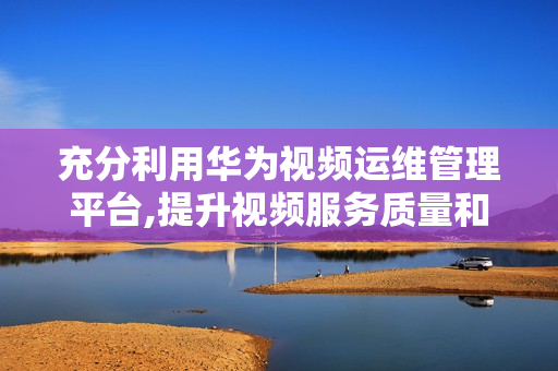 充分利用華為視頻運維管理平臺,提升視頻服務(wù)質(zhì)量和效率
