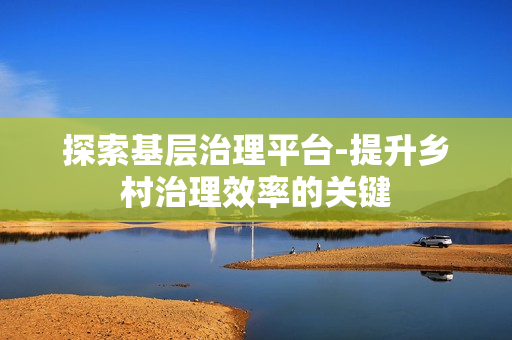 探索基層治理平臺(tái)-提升鄉(xiāng)村治理效率的關(guān)鍵